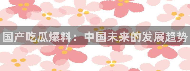 51吃瓜网热门大瓜:国产吃瓜爆料:中国未来的发展趋势