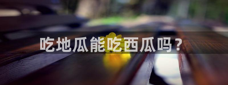 1吃瓜:吃地瓜能吃西瓜吗?