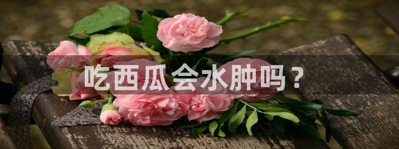 51吃瓜今日吃瓜官网最新:吃西瓜会水肿吗?